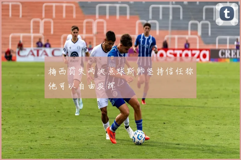 梅西罚失两次点球斯帅坚持信任称他可以自由发挥