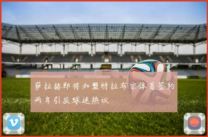 萨拉赫即将加盟特拉布宗体育签约两年引发球迷热议