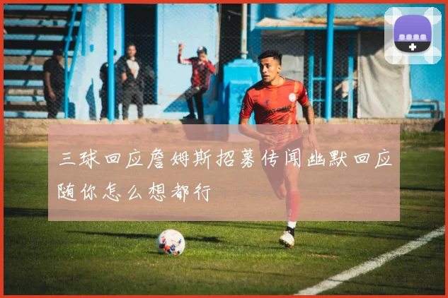 三球回应詹姆斯招募传闻幽默回应随你怎么想都行