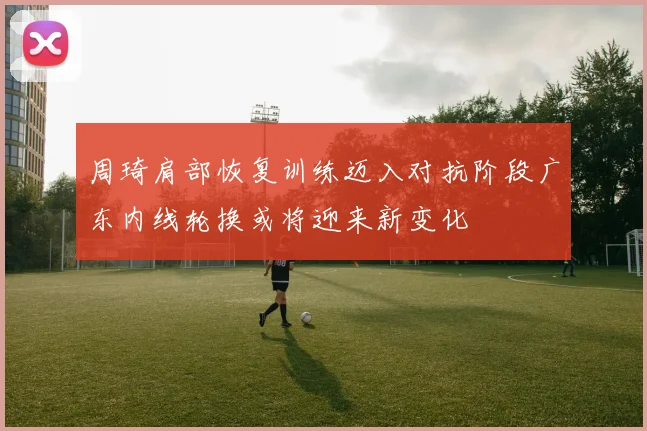 周琦肩部恢复训练迈入对抗阶段广东内线轮换或将迎来新变化
