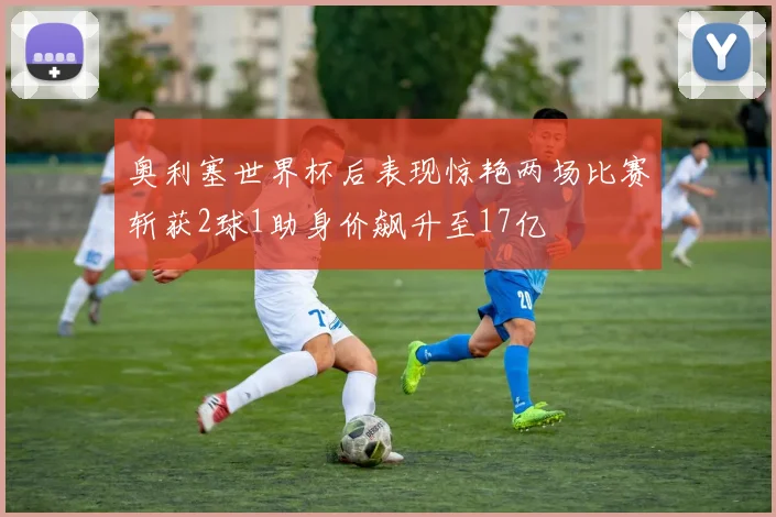 奥利塞世界杯后表现惊艳两场比赛斩获2球1助身价飙升至17亿
