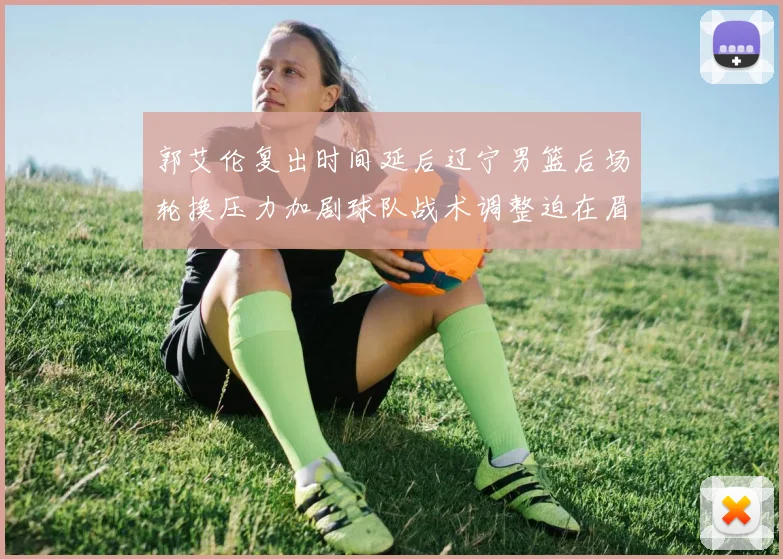 郭艾伦复出时间延后辽宁男篮后场轮换压力加剧球队战术调整迫在眉睫